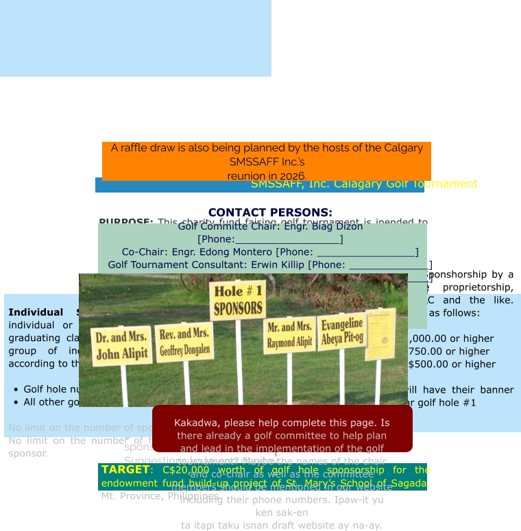 Gallery   Golf Tournament. The main fund raiser that SMSSAFF, Inc. is preparing, for the 2026 reunion in Calagary, is a golf tournament, The details for sponsorships  are presented below. Suggestions ko la-eng dagitoy.   SMSSAFF, Inc. Calagary Golf Tournament   PURPOSE: This charity fund faising golf tournament is inended to help raise funds for the endowment fund build-up project of St. Mary’s School of Sagada, Inc. [SMSSI], Mt. Province, Philippines. SMSSI is committed to providing affordable quality education particularly to less econmically endowed children of indigenous people in the hinterlands of Northern Philippines.  Type of Sponsorships    Individual Sponsorship: This could be an individual or group of individuals representing a graduating class, family, clan, congregation or any group of individuals. The sponsorship options according to the golf hole number sponsored are:  •	Golf hole numbers 1 & 10 = C$200.00 per hole •	All other golf holes = C$100.00 per hole  No limit on the number of sponsors per hole. No limit on the number of holes sponsored by any sponsor.  Corporate Sponsorships: Sponshorship by a business entity: a single proprietorship, partnership, corporation, LLC and the like. Their sponsorship options are as follows:   •	Gold Sponsorship: C$1,000.00 or higher •	Silver Sponsorship: C$750.00 or higher •	Bronze Sponsorship: C$500.00 or higher  All corporate sponsors will have their banner prominently displayed near golf hole #1 TARGET: C$20,000 worth of golf hole sponsorship for the endowment fund build-up project of St. Mary’s School of Sagada, Mt. Province, Philippines.   CONTACT PERSONS: Golf Committe Chair: Engr. Biag Dizon [Phone:_________________] Co-Chair: Engr. Edong Montero [Phone: ________________] Golf Tournament Consultant: Erwin Killip [Phone: _____________] Golf Tournament Consultant: Samson Baon [Phone: ___________]  Golf Committe Members with their phone numbers 	1.	Biag Dizon [phone: ____________] 	2.	Edong Montero 	3.	Brian Gulian 	4.	Erwin Killip 5.  6.  7. 8.        A raffle draw is also being planned by the hosts of the Calgary SMSSAFF Inc.’s  reunion in 2026.      Kakadwa, please help complete this page. Is there already a golf committee to help plan and lead in the implementation of the golf tournament? Maybe the names of the chair and co-chair as well as the committee members should be mentioned in our website including their phone numbers. Ipaw-it yu ken sak-en ta itapi taku isnan draft website ay na-ay.
